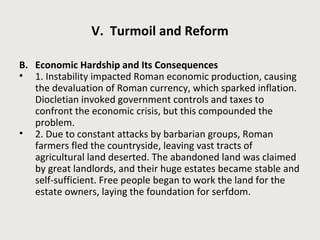 V. Turmoil and Reform 
B. Economic Hardship and Its Consequences 
• 1. Instability impacted Roman economic production, causing 
the devaluation of Roman currency, which sparked inflation. 
Diocletian invoked government controls and taxes to 
confront the economic crisis, but this compounded the 
problem. 
• 2. Due to constant attacks by barbarian groups, Roman 
farmers fled the countryside, leaving vast tracts of 
agricultural land deserted. The abandoned land was claimed 
by great landlords, and their huge estates became stable and 
self-sufficient. Free people began to work the land for the 
estate owners, laying the foundation for serfdom. 
 