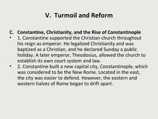 V. Turmoil and Reform 
C. Constantine, Christianity, and the Rise of Constantinople 
• 1. Constantine supported the Christian church throughout 
his reign as emperor. He legalized Christianity and was 
baptized as a Christian, and he declared Sunday a public 
holiday. A later emperor, Theodosius, allowed the church to 
establish its own court system and law. 
• 2. Constantine built a new capital city, Constantinople, which 
was considered to be the New Rome. Located in the east, 
the city was easier to defend. However, the eastern and 
western halves of Rome began to drift apart. 
