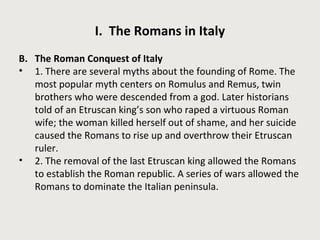 I. The Romans in Italy 
B. The Roman Conquest of Italy 
• 1. There are several myths about the founding of Rome. The 
most popular myth centers on Romulus and Remus, twin 
brothers who were descended from a god. Later historians 
told of an Etruscan king’s son who raped a virtuous Roman 
wife; the woman killed herself out of shame, and her suicide 
caused the Romans to rise up and overthrow their Etruscan 
ruler. 
• 2. The removal of the last Etruscan king allowed the Romans 
to establish the Roman republic. A series of wars allowed the 
Romans to dominate the Italian peninsula. 
 