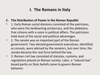 I. The Romans in Italy 
C. The Distribution of Power in the Roman Republic 
• 1. Early Roman social divisions consisted of the patricians, 
who were the landowning aristocracy, and the plebeians, 
free citizens with a voice in political affairs. The patricians 
held most of the social and political advantages. 
• 2. The senate was an important part of the Roman 
government. Two elected government executives, identified 
as consuls, were advised by the senators, but over time, the 
senate became the real force behind the law. 
• 3. Roman civil law consisted of statutes, customs, and 
regulations placed on Roman society. Later, a “natural law” 
based partly on Stoic beliefs came to govern Roman 
behavior. 
 