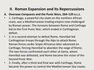 II. Roman Expansion and Its Repercussions 
A. Overseas Conquests and the Punic Wars, 264–133 B.C.E. 
• 1. Carthage, a powerful city-state on the northern African 
coast, was a Mediterranean trading empire now challenged 
by Roman power. The tensions between Rome and Carthage 
led to the First Punic War, which ended in Carthaginian 
defeat. 
• 2. In a second attempt to defeat Rome, Hannibal led 
Carthaginian troops through the Alps to attack Rome. 
Roman forces under Scipio Africanus later advanced on 
Carthage, forcing Hannibal to abandon the siege of Rome. 
The two forces confronted each other at Zama, where 
Hannibal was defeated, and Rome became the victor of the 
Second Punic War. 
• 3. Finally, after a third and final war with Carthage, Rome 
became the power to control the Mediterranean Sea routes. 
 