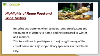 Highlights of Rome Food and
Wine Tasting
In spring and autumn, when temperatures are pleasant and
the number of visitors to Rome decline compared to winter
and summer.
This tour allows its participants to enjoy sightseeing of the
city of Rome and enjoy top culinary specialties in the Eternal
City.
 