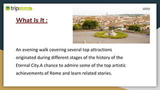 What Is It :
An evening walk covering several top attractions
originated during different stages of the history of the
Eternal City.A chance to admire some of the top artistic
achievements of Rome and learn related stories.
 