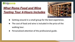 What Rome Food and Wine
Tasting Tour 4-Hours Includes
● Getting around in a small group for the best experience.
● The cost of food and wine is included in the price of the
walking tour.
● Personalized attention of the professional guide.
 