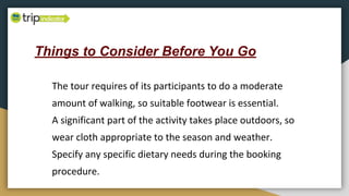 Things to Consider Before You Go
The tour requires of its participants to do a moderate
amount of walking, so suitable footwear is essential.
A significant part of the activity takes place outdoors, so
wear cloth appropriate to the season and weather.
Specify any specific dietary needs during the booking
procedure.
 