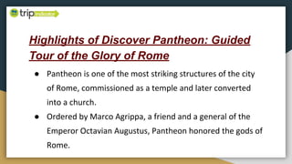Highlights of Discover Pantheon: Guided
Tour of the Glory of Rome
● Pantheon is one of the most striking structures of the city
of Rome, commissioned as a temple and later converted
into a church.
● Ordered by Marco Agrippa, a friend and a general of the
Emperor Octavian Augustus, Pantheon honored the gods of
Rome.
 