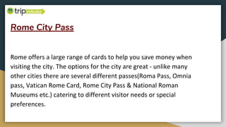 Rome City Pass
Rome offers a large range of cards to help you save money when
visiting the city. The options for the city are great - unlike many
other cities there are several different passes(Roma Pass, Omnia
pass, Vatican Rome Card, Rome City Pass & National Roman
Museums etc.) catering to different visitor needs or special
preferences.
 