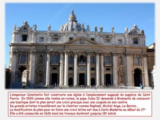 L’empereur Constantin fait construire une église à l’emplacement supposé du supplice de Saint
Pierre. En 1520 comme elle tombe en ruines, le pape Jules II demande à Bramante de concevoir
une basilique dont le plan serait une croix grecque avec une coupole en son centre.
De grands artistes travaillèrent sur le chantier comme Raphaël, Michel Ange, Le Bernin…
La modification du plan pour en faire une croix latine est due à Carlo Maderno au début du 17e
Elle a été consacrée en 1626 mais les travaux durèrent jusqu’au 18e siècle
 