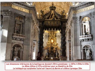 Les dimensions intérieures de la basilique se devaient d’être grandioses : L=187m l=154m h=119m
Le dôme s’élève à 137m extérieur pour un diamètre de 41m
Le baldaquin qui surplombe l’autel est l’œuvre du Bernin et s’élève à presque 30m
 
