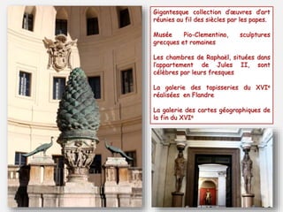 Gigantesque collection d’œuvres d’art
réunies au fil des siècles par les papes.
Musée Pio-Clementino, sculptures
grecques et romaines
Les chambres de Raphaël, situées dans
l’appartement de Jules II, sont
célèbres par leurs fresques
La galerie des tapisseries du XVIe
réalisées en Flandre
La galerie des cartes géographiques de
la fin du XVIe
 