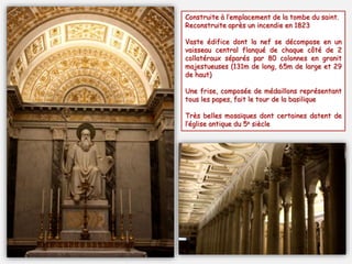 Construite à l’emplacement de la tombe du saint.
Reconstruite après un incendie en 1823
Vaste édifice dont la nef se décompose en un
vaisseau central flanqué de chaque côté de 2
collatéraux séparés par 80 colonnes en granit
majestueuses (131m de long, 65m de large et 29
de haut)
Une frise, composée de médaillons représentant
tous les papes, fait le tour de la basilique
Très belles mosaïques dont certaines datent de
l’église antique du 5e siècle
 
