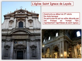 L’église Saint Ignace de Loyola
Construite au début du 17e siècle
De style baroque
Sa particularité est sa voûte décorée par
une fresque en trompe l’œil,
représentant l’apothéose de saint Ignace
 