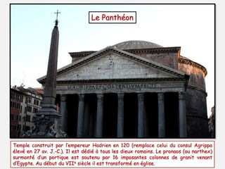 Le Panthéon
Temple construit par l’empereur Hadrien en 120 (remplace celui du consul Agrippa
élevé en 27 av. J.-C.). Il est dédié à tous les dieux romains. Le pronaos (ou narthex)
surmonté d’un portique est soutenu par 16 imposantes colonnes de granit venant
d’Egypte. Au début du VIIe siècle il est transformé en église.
 