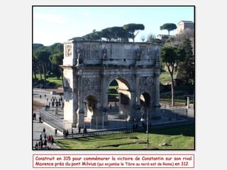 Construit en 315 pour commémorer la victoire de Constantin sur son rival
Maxence près du pont Milvius (qui enjambe le Tibre au nord-est de Rome) en 312
 