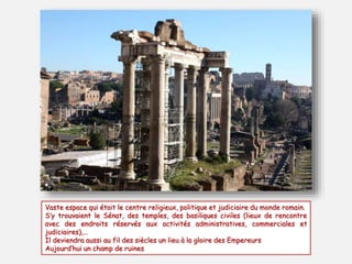 Vaste espace qui était le centre religieux, politique et judiciaire du monde romain.
S’y trouvaient le Sénat, des temples, des basiliques civiles (lieux de rencontre
avec des endroits réservés aux activités administratives, commerciales et
judiciaires),…
Il deviendra aussi au fil des siècles un lieu à la gloire des Empereurs
Aujourd’hui un champ de ruines
 
