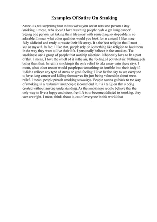 Examples Of Satire On Smoking
Satire It s not surprising that in this world you see at least one person a day
smoking. I mean, who doesn t love watching people rush to get lung cancer?
Seeing one person just taking their life away with something so stoppable, is so
adorable, I mean what other qualities would you look for in a man? I like mine
fully addicted and ready to waste their life away. It s the best religion that I must
say so myself. In fact, I like that, people rely on something like religion to lead them
in the way they want to live their life. I personally believe in the smokies. The
smokinese are a group of people that worship nicotine. Id honestly love to be a part
of that. I mean, I love the smell of it in the air, the feeling of polluted air. Nothing gets
better than that. In reality smokingis the only relief to take away pain these days. I
mean, what other reason would people put something so horrible into their body if
it didn t relieve any type of stress or good feeling. I live for the day to see everyone
to have lung cancer and killing themselves for just being vulnerable about stress
relief. I mean, people preach smoking nowadays. People wanna go back to the way
of smoking in a restaurant and people recommend it, it s a religion that s being
created without anyone understanding. As the smokinese people believe that the
only way to live a happy and stress free life is to become addicted to smoking, they
sure are right. I mean, think about it, out of everyone in this world that
 