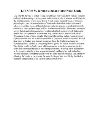 Life After St. Jerome s Indian Horse Novel Study
Life after St. Jerome s: Indian Horse Novel Study For years, First Nations children
endured the harrowing experiences of residential schools. It was not until 1996, did
the final residential school close down. It took over a hundred years of physical,
physiological, and the sexual abuse of thousands of children before residential
schools existed no more. Although they do not exist anymore, residential schools
continue to cause pain throughout First Nationscommunities. There are a variety of
novels that describe the accounts of residential school survivors, both fiction and
non fiction, each powerful in their own way. Indian Horse, a novel by Richard
Wagamese, is one of these novels. The book follows Saul Indian Horse, a boy of
Ojibwe descent, and his experiences within St. Jerome s Indian Residential School.
Saul turns to hockey as a form of protection from the fowl memories of his
experiences at St. Jerome s, using the game to ignore the sexual abuse he endured.
This denial results in Saul s pain, which comes out in the form anger on the ice,
and which ultimately results in him taking up alcohol. It is only when Saul returns
to St. Jerome s, that he is able to stop the denial, and begin his path to healing.
Richard manages to lead the reader down the same path of denial as Saul, therefore
allowing the reader to experience the same feeling of shock as felt by Saul in his
moments of realization. Saul s denial of his sexual abuse
 