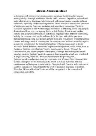 African American Music
In the nineteenth century, European countries expanded their interest in foreign
music globally. Through world fairs like the 1889 Universal Exposition, cultural and
material riches were displayed, which sparked widespread interest in exotic cultures
and music, especially the Indonesian gamelan. Exotic musicwas ranked on a spectrum
of exoticism, ranging from pure exoticism to transcultural composing. The term
exoticism represents a non Western object referred to as Othering, where one group is
discriminated from one s own group due to self definition. Exotic music evokes
cultural and geographical Otherness and should be perceived as different from home,
both by the composer and by the audience.1 On the other side of the spectrum,
transcultural transposing incorporates certain styles and conventions of another culture
s music and merge musical elements that the composer and audience would recognize
as our own with those of the distant other culture .2 Some pieces, such as Colin
McPhee s Tabuh Tabuhan, were easier to place on the spectrum, while others, such as
Benjamin Britten s operaDeath in Venice, were harder to decide. Through the
characteristics, and overall purpose of the opera, although Britten integrates exotic
gamelan music in Death in Venice to represent homosexuality, which was prohibited
in English society, Death in... Show more content on Helpwriting.net ...
Britten s use of gamelan style does not represent a non Western Other ; instead, it is
used as a metaphor for his homosexuality. Death in Venice expresses Britten s
emotions and sufferings on homosexuality. Compared with Carmen, and exotic work,
Death in Venice does not compare to the level of exoticism displayed in Carmen.
Therefore, Britten s Death in Venice should be categorized at the transcultural
composition side of the
 