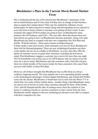 Blockbuster s Place in the Current Movie Rental Market
Essay
Has e marketing and the use of the internet hurt Blockbuster s dominance in the
movie rental business and if it has what will they have to change in their business
plan to regain their market shares? This case has studied the influence of new
technologies for delivering movie rentals along with downloading movies directly to
your television at home without a customer even getting off their couch. It also
examines the impact DVD recorders are going to have on Blockbusters main
products like DVD players and VCR s. The case talks about the threats these new
innovations are going to have on Blockbusters business potential. Along with what
Blockbuster has done to compete with their new competitors like Wal Mart and
Netflix. With the internet... Show more content on Helpwriting.net ...
It helps studio s earn more money when customers rent movies from Blockbusters
then with On Demand programs. There are new technological products out there
in the market, but are not as reliable as blockbuster. In every store they offer the
option of customer service to guide their customers in picking the best movie
rental. Plus blockbusters suggest a customer rent a movie for more then one night.
All US households own at least one or two DVD players and can choose to go the
store for a movie rental. Blockbusters provide customers with a deal that can give
them two whole months of free movie rentals for those customers who cancel their
services with Netflix or from Wal Mart.
However, all of these strengths that Blockbuster has to offer there are always
weakness lingering around. The most popular one is not responding quickly enough
to the technological advantages of direct digital distributions, and waited until Netflix
come into the market. Blockbuster co brand their movie sells with the Direct T.V in
which they lose some of there market shares. Another thing is that Blockbuster stores
are always out of movies in stock when customers demand for them. With Netflix,
TiVo, and On Demand and the idea of rentinga movie from the comfort of your
home, it s making it harder to convince customers to rent a movie from the store.
Blockbuster finally adapted to the new technological advances to be able to compete
with their competitors by also
 