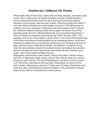Stanislavsky s Influence On Theatre
When people think of theatre they usually think of acting, directing, and maybe script
writers. They would correct, all of those disciplines are part of theatre but there s
more to theatre than just that; however, due to personal interests those specific
disciplines will be exactly what this essay is about. What most people don t think of
when they think of theatreis how much thought is put into it. The different type of
methods, not just for acting but, for directing, and script writing as well. Everyone
has a different method of running a show but this paper will discuss some of the
legendary people that have influenced theatre the most. Konstantin Stanislavsky is
known for being an exceptional actor from the late 1800 s and early 1900 s. This
legendary actor wrote a book called An Actors Work. In An Actors Work Stanislavsky
writes that an actor/actress should playtheir role by mimicking emotion. In the book
Stanislavsky explains that an actor/actress should never use real internal emotions on
stage. Stanislavsky gave birth the the Method ; the Method is a method of acting
where the actors/actresses discard of emotional memory and replaces the emotional
memory with physical action. Stanislavsky believed that the key to truthful, great
acting... Show more content on Helpwriting.net ...
Shakespeare s most famous works include: Taming of the Shrew, Hamlet, Romeo
and Juliet, A Midsummer night s dream, Julius Ceaser, Othello, King Lear, and the
list goes on and on and on. Not only did Shakespeare write plays, he also invented
over 1700 words, some that are still used today. Shakespeare was known for his
dark comedies. Shakespeare wrote up to 37 plays and 154 sonnets. Shakespeare also
acted in his plays and performed for Queen Elizabeth 1. His contribution to theatre
today his plays that are still performed several centuries
 