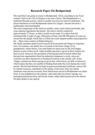 Research Paper On Beshparmak
The meal that I am going to source is Beshparmak, which, according to my Food
Journal, I had on the 31st of January at my aunt s house. The Beshparmak is a
traditional Kazakh cuisine, which is usually served at any kind of celebration. The
direct translation of word Beshparmak means five fingers , because the dish is
traditionally eaten barehanded.
The main components of the meal are noodles, meat, sauce (onion and broth), and
some optional ingredients like potato. The meat is slowly cooked for
approximately 2.5 hours, so that it would not be tough. It is taken from the
resulting broth. Couple of eggs, 500 grams of flour, and 200 300 grams of water are
mixed into the dough, which later is rolled into circle shaped noodles and prepared in
the ... Show more content on Helpwriting.net ...
My family members prefer local livestock from ancestral aul/villages to imported
ones. For instance, our family has a livestock in the home village of my
grandparents, where horses, cows and lambs are taken care by the local bigger
farmers as part of their stock, while monthly payment is given to those farmers for
their service. However, the possibility of having personal livestock rather than
buying from supermarkets from big industrial companies is costly, since not
everyone can allow themselves to maintain livestock in the country side. In the
villages, animals are freely grazing or given hay, while horses are able to tebenevat ,
which means that they are capable of finding food under the snow during the winter
season. The fact that animals are kept in good environmental conditions, and are fed
by natural resources, contributes to the quality of the meat. Since my family
maintains some private livestock, from which horse served in Beshparmak was taken
from. It was slaughtered in the autumn: some parts like kazy/horse sausage was
marinated and preserved by salt for the winter, while others preserved in the freezer
for daily dishes or any special
 