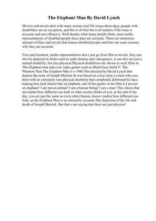 The Elephant Man By David Lynch
Movies and novels deal with many serious real life issues these days, people with
disabilities are no exception, and this is all fine but it all matters if the issue is
accurate and non offensive. Well despite what many people think, most media
representations of disabled people these days are accurate. There are numerous
amount of films and novels that feature disabled people and here are some reasons
why they are accurate.
First and foremost, media representations don t just go from film to novels, they can
also be depicted in forms such as radio dramas and videogames, it can also not just a
mental disability, but also physical.Physical disabilities are shown in such films as
The Elephant man and even video games such as Metal Gear Solid V: The
Phantom Pain The Elephant Man is a 1980 film directed by David Lynch that
depicts the story of Joseph Merrick (It was based on a true story,) a man who was
born with an extremely rare physical disability that completely deformed his face,
making him look almost like an elephant, one of the quotes in the film is I am not
an elephant! I am not an animal! I am a human being! I am a man! This shows that
not matter how different you look or what society thinks of you, at the end of the
day, you are just the same as every other human, doesn t matter how different you
look, so the Elephant Man is an extremely accurate film depiction of the life and
death of Joseph Merrick. But that s not saying that there are just physical
 