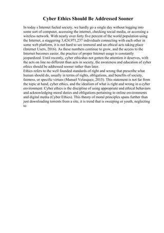 Cyber Ethics Should Be Addressed Sooner
In today s Internet fueled society, we hardly go a single day without logging into
some sort of computer, accessing the internet, checking social media, or accessing a
wireless network. With nearly over forty five percent of the world population using
the Internet, a staggering 3,424,971,237 individuals connecting with each other in
some web platform, it is not hard to see immoral and un ethical acts taking place
(Internet Users, 2016). As these numbers continue to grow, and the access to the
Internet becomes easier, the practice of proper Internet usage is constantly
jeopardized. Until recently, cyber ethicshas not gotten the attention it deserves, with
the acts on line no different than acts in society, the awareness and education of cyber
ethics should be addressed sooner rather than later.
Ethics refers to the well founded standards of right and wrong that prescribe what
human should do, usually in terms of rights, obligations, and benefits of society,
fairness, or specific virtues (Manuel Velasquez, 2015). This statement is not far from
the topic at hand, cyber ethics, and the idealism of what is right and wrong in a cyber
environment. Cyber ethics is the discipline of using appropriate and ethical behaviors
and acknowledging moral duties and obligations pertaining to online environments
and digital media (Cyber Ethics). This theory of moral principles spans further than
just downloading torrents from a site, it is trend that is sweeping or youth, neglecting
to
 