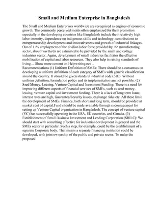 Small and Medium Enterprise in Bangladesh
The Small and Medium Enterprises worldwide are recognized as engines of economic
growth. The commonly perceived merits often emphasized for their promotion
especially in the developing countries like Bangladesh include their relatively high
labor intensity, dependence on indigenous skills and technology, contributions to
entrepreneurship development and innovativeness and growth of industrial linkages.
Out of 11% employment of the civilian labor force provided by the manufacturing
sector, about two thirds are estimated to be provided by the small and cottage
industries sector. Again, development of small industries facilitates the effective
mobilization of capital and labor resources. They also help in raising standards of
living.... Show more content on Helpwriting.net ...
Recommendations (1) Uniform Definition of SMEs: There should be a consensus on
developing a uniform definition of each category of SMEs with generic classification
around the country. It should be given standard industrial code (SIC). Without
uniform definition, formulation policy and its implementation are not possible. (2)
Seed Money, Leasing, Venture Capital and Investment Funding: There is a need for
improving different aspects of financial services of SMEs, such as seed money,
leasing, venture capital and investment funding. There is a lack of long term loans;
interest rates are high, Guarantee/Security issues, exchange risks etc. All these limit
the development of SMEs. Finance, both short and long term, should be provided at
market cost of capital.Fund should be made available through encouragement for
setting up Venture Capital organization in Bangladesh. The concept of venture capital
(VC) has successfully operating in the USA, EU countries, and Canada. (3)
Establishment of Small Business Investment and Lending Corporation (SBILC): We
should start with something effective for industrial development in general and the
SMEs sector in particular. Such a step, for example, could be the establishment of a
separate Corporate body. That means a separate financing institution could be
developed, with joint ownership of the public and private sector. To make the
proposed
 