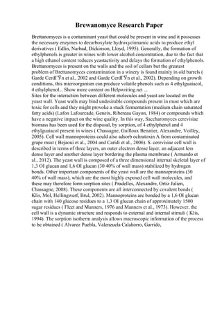 Brewanomyce Research Paper
Brettanomyces is a contaminant yeast that could be present in wine and it possesses
the necessary enzymes to decarboxylate hydroxycinnamic acids to produce ethyl
derivatives ( Edlin, Narbad, Dickinson, Lloyd, 1995). Generally, the formation of
ethylphenols is greater in wines with lower alcohol concentration, due to the fact that
a high ethanol content reduces yeastactivity and delays the formation of ethylphenols.
Brettanomyces is present on the walls and the soil of cellars but the greatest
problem of Brettanomyces contamination in a winery is found mainly in old barrels (
Garde CerdГЎn et al., 2002 and Garde CerdГЎn et al., 2002). Depending on growth
conditions, this microorganism can produce volatile phenols such as 4 ethylguaiacol,
4 ethylphenol... Show more content on Helpwriting.net ...
Sites for the interaction between different molecules and yeast are located on the
yeast wall. Yeast walls may bind undesirable compounds present in must which are
toxic for cells and they might provoke a stuck fermentation (medium chain saturated
fatty acids) (Lafon Lafourcade, Geneix, Ribereau Gayon, 1984) or compounds which
have a negative impact on the wine quality. In this way, Saccharomyces cerevisiae
biomass has been used for the disposal, by sorption, of 4 ethylphenol and 4
ethylguaiacol present in wines ( Chassagne, Guilloux Benatier, Alexandre, Voilley,
2005). Cell wall mannoproteins could also adsorb ochratoxin A from contaminated
grape must ( Bejaoui et al., 2004 and Caridi et al., 2006). S. cerevisiae cell wall is
described in terms of three layers, an outer electron dense layer, an adjacent less
dense layer and another dense layer bordering the plasma membrane ( Armando et
al., 2012). The yeast wall is composed of a three dimensional internal skeletal layer of
1,3 ОІ glucan and 1,6 ОІ glucan (30 40% of wall mass) stabilized by hydrogen
bonds. Other important components of the yeast wall are the mannoproteins (30
40% of wall mass), which are the most highly exposed cell wall molecules, and
these may therefore form sorption sites ( Pradelles, Alexandre, Ortiz Julien,
Chassagne, 2008). These components are all interconnected by covalent bonds (
Klis, Mol, Hellingwerf, Brul, 2002). Mannoproteins are bonded by a 1,6 ОІ glucan
chain with 140 glucose residues to a 1,3 ОІ glucan chain of approximately 1500
sugar residues ( Fleet and Manners, 1976 and Manners et al., 1973). However, the
cell wall is a dynamic structure and responds to external and internal stimuli ( Klis,
1994). The sorption isotherm analysis allows macroscopic information of the process
to be obtained ( Alvarez Puebla, Valenzuela Calahorro, Garrido,
 