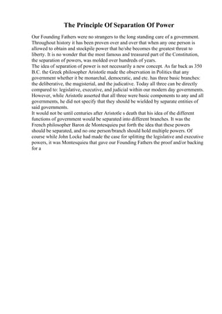 The Principle Of Separation Of Power
Our Founding Fathers were no strangers to the long standing care of a government.
Throughout history it has been proven over and over that when any one person is
allowed to obtain and stockpile power that he/she becomes the greatest threat to
liberty. It is no wonder that the most famous and treasured part of the Constitution,
the separation of powers, was molded over hundreds of years.
The idea of separation of power is not necessarily a new concept. As far back as 350
B.C. the Greek philosopher Aristotle made the observation in Politics that any
government whether it be monarchal, democratic, and etc. has three basic branches:
the deliberative, the magisterial, and the judicative. Today all three can be directly
compared to: legislative, executive, and judicial within our modern day governments.
However, while Aristotle asserted that all three were basic components to any and all
governments, he did not specify that they should be wielded by separate entities of
said governments.
It would not be until centuries after Aristotle s death that his idea of the different
functions of government would be separated into different branches. It was the
French philosopher Baron de Montesquieu put forth the idea that these powers
should be separated, and no one person/branch should hold multiple powers. Of
course while John Locke had made the case for splitting the legislative and executive
powers, it was Montesquieu that gave our Founding Fathers the proof and/or backing
for a
 