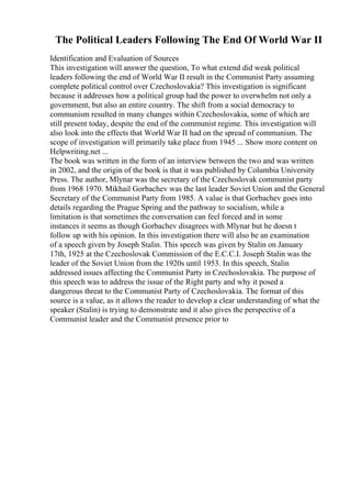 The Political Leaders Following The End Of World War II
Identification and Evaluation of Sources
This investigation will answer the question, To what extend did weak political
leaders following the end of World War II result in the Communist Party assuming
complete political control over Czechoslovakia? This investigation is significant
because it addresses how a political group had the power to overwhelm not only a
government, but also an entire country. The shift from a social democracy to
communism resulted in many changes within Czechoslovakia, some of which are
still present today, despite the end of the communist regime. This investigation will
also look into the effects that World War II had on the spread of communism. The
scope of investigation will primarily take place from 1945 ... Show more content on
Helpwriting.net ...
The book was written in the form of an interview between the two and was written
in 2002, and the origin of the book is that it was published by Columbia University
Press. The author, Mlynar was the secretary of the Czechoslovak communist party
from 1968 1970. Mikhail Gorbachev was the last leader Soviet Union and the General
Secretary of the Communist Party from 1985. A value is that Gorbachev goes into
details regarding the Prague Spring and the pathway to socialism, while a
limitation is that sometimes the conversation can feel forced and in some
instances it seems as though Gorbachev disagrees with Mlynar but he doesn t
follow up with his opinion. In this investigation there will also be an examination
of a speech given by Joseph Stalin. This speech was given by Stalin on January
17th, 1925 at the Czechoslovak Commission of the E.C.C.I. Joseph Stalin was the
leader of the Soviet Union from the 1920s until 1953. In this speech, Stalin
addressed issues affecting the Communist Party in Czechoslovakia. The purpose of
this speech was to address the issue of the Right party and why it posed a
dangerous threat to the Communist Party of Czechoslovakia. The format of this
source is a value, as it allows the reader to develop a clear understanding of what the
speaker (Stalin) is trying to demonstrate and it also gives the perspective of a
Communist leader and the Communist presence prior to
 