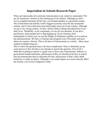 Imperialism In Schools Research Paper
What can I personally do to promote Americanism in my school or community? We
are all Americans. America is the melting pot of all cultures. Although we don t
live in complete harmony all the time, we all band together as a powerful country.
The United States has had the world s biggest economy since the late nineteenth
century, and we have had many powerful people come out of our country. Although
we are a very strong country, we don t always think of things like patriotism in our
daily lives. Thankfully, in my community, we are all very patriotic. If you drive
past houses, many people have a flag hanging up. Every morning, from
kindergarten to senior year, we say the Pledge of Allegiance together as it is read on
the announcements. We have a Veterans Day program every November and learn
about our country s history. This is all show of Americanism as a whole.... Show more
content on Helpwriting.net ...
This is where the question turns a bit more complicated. There is definitely not an
exact answer to this, but this is my attempt to answer the question. First of all, I
think that excelling in school is a great way to show your Americanism. School is a
government funded institution, and because of that, we should not be lazy in school.
Our government provides us education for free, and because of that, I don t think
being lazy is really an option. Although a very small impact, our scores directly affect
the country s test scores compared to other
 