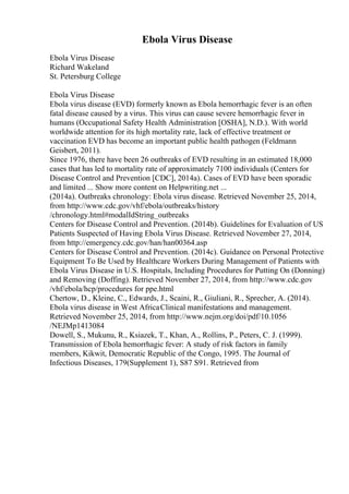 Ebola Virus Disease
Ebola Virus Disease
Richard Wakeland
St. Petersburg College
Ebola Virus Disease
Ebola virus disease (EVD) formerly known as Ebola hemorrhagic fever is an often
fatal disease caused by a virus. This virus can cause severe hemorrhagic fever in
humans (Occupational Safety Health Administration [OSHA], N.D.). With world
worldwide attention for its high mortality rate, lack of effective treatment or
vaccination EVD has become an important public health pathogen (Feldmann
Geisbert, 2011).
Since 1976, there have been 26 outbreaks of EVD resulting in an estimated 18,000
cases that has led to mortality rate of approximately 7100 individuals (Centers for
Disease Control and Prevention [CDC], 2014a). Cases of EVD have been sporadic
and limited ... Show more content on Helpwriting.net ...
(2014a). Outbreaks chronology: Ebola virus disease. Retrieved November 25, 2014,
from http://www.cdc.gov/vhf/ebola/outbreaks/history
/chronology.html#modalIdString_outbreaks
Centers for Disease Control and Prevention. (2014b). Guidelines for Evaluation of US
Patients Suspected of Having Ebola Virus Disease. Retrieved November 27, 2014,
from http://emergency.cdc.gov/han/han00364.asp
Centers for Disease Control and Prevention. (2014c). Guidance on Personal Protective
Equipment To Be Used by Healthcare Workers During Management of Patients with
Ebola Virus Disease in U.S. Hospitals, Including Procedures for Putting On (Donning)
and Removing (Doffing). Retrieved November 27, 2014, from http://www.cdc.gov
/vhf/ebola/hcp/procedures for ppe.html
Chertow, D., Kleine, C., Edwards, J., Scaini, R., Giuliani, R., Sprecher, A. (2014).
Ebola virus disease in West AfricaClinical manifestations and management.
Retrieved November 25, 2014, from http://www.nejm.org/doi/pdf/10.1056
/NEJMp1413084
Dowell, S., Mukunu, R., Ksiazek, T., Khan, A., Rollins, P., Peters, C. J. (1999).
Transmission of Ebola hemorrhagic fever: A study of risk factors in family
members, Kikwit, Democratic Republic of the Congo, 1995. The Journal of
Infectious Diseases, 179(Supplement 1), S87 S91. Retrieved from
 