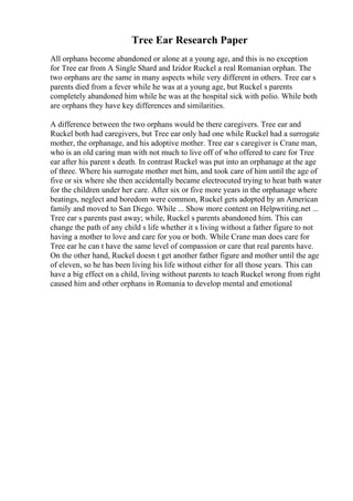 Tree Ear Research Paper
All orphans become abandoned or alone at a young age, and this is no exception
for Tree ear from A Single Shard and Izidor Ruckel a real Romanian orphan. The
two orphans are the same in many aspects while very different in others. Tree ear s
parents died from a fever while he was at a young age, but Ruckel s parents
completely abandoned him while he was at the hospital sick with polio. While both
are orphans they have key differences and similarities.
A difference between the two orphans would be there caregivers. Tree ear and
Ruckel both had caregivers, but Tree ear only had one while Ruckel had a surrogate
mother, the orphanage, and his adoptive mother. Tree ear s caregiver is Crane man,
who is an old caring man with not much to live off of who offered to care for Tree
ear after his parent s death. In contrast Ruckel was put into an orphanage at the age
of three. Where his surrogate mother met him, and took care of him until the age of
five or six where she then accidentally became electrocuted trying to heat bath water
for the children under her care. After six or five more years in the orphanage where
beatings, neglect and boredom were common, Ruckel gets adopted by an American
family and moved to San Diego. While ... Show more content on Helpwriting.net ...
Tree ear s parents past away; while, Ruckel s parents abandoned him. This can
change the path of any child s life whether it s living without a father figure to not
having a mother to love and care for you or both. While Crane man does care for
Tree ear he can t have the same level of compassion or care that real parents have.
On the other hand, Ruckel doesn t get another father figure and mother until the age
of eleven, so he has been living his life without either for all those years. This can
have a big effect on a child, living without parents to teach Ruckel wrong from right
caused him and other orphans in Romania to develop mental and emotional
 