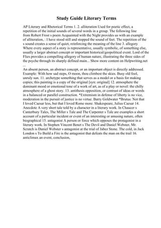 Study Guide Literary Terms
AP Literary and Rhetorical Terms 1. 2. alliteration Used for poetic effect, a
repetition of the initial sounds of several words in a group. The following line
from Robert Frost s poem Acquainted with the Night provides us with an example
of alliteration, : I have stood still and stopped the sound of feet. The repetition of the
s sound creates a sense of quiet, reinforcing the meaning of the line 3. allegory
Where every aspect of a story is representative, usually symbolic, of something else,
usually a larger abstract concept or important historical/geopolitical event. Lord of the
Flies provides a compelling allegory of human nature, illustrating the three sides of
the psyche through its sharply defined main... Show more content on Helpwriting.net
...
An absent person, an abstract concept, or an important object is directly addressed.
Example: With how sad steps, O moon, thou climbest the skies. Busy old fool,
unruly sun. 11. archetype something that serves as a model or a basis for making
copies; this painting is a copy of the original [syn: original] 12. atmosphere the
dominant mood or emotional tone of a work of art, as of a play or novel: the chilly
atmosphere of a ghost story. 13. antithesis opposition, or contrast of ideas or words
in a balanced or parallel construction. *Extremism in defense of liberty is no vice,
moderation in the pursuit of justice is no virtue. Barry Goldwater *Brutus: Not that
I loved Caesar less, but that I loved Rome more. Shakespeare, Julius Caesar 14.
Anecdote A very short tale told by a character in a literary work. In Chaucer s
Canterbury Tales, The Miller s Tale and The Carpenter s Tale are examples a short
account of a particular incident or event of an interesting or amusing nature, often
biographical 15. antagonist A person or force which opposes the protagonist in a
literary work. In Stephen Vincent Benet s The Devil and Daniel Webster, Mr.
Scratch is Daniel Webster s antagonist at the trial of Jabez Stone. The cold, in Jack
London s To Build a Fire is the antagonist that defeats the man on the trail 16.
anticlimax an event, conclusion,
 