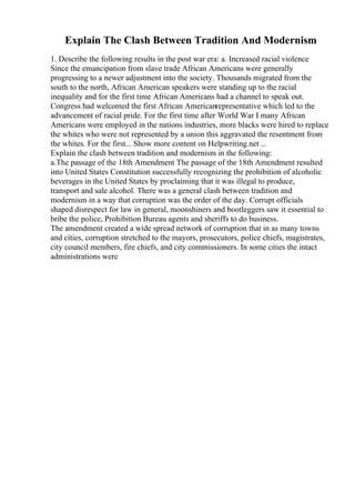 Explain The Clash Between Tradition And Modernism
1. Describe the following results in the post war era: a. Increased racial violence
Since the emancipation from slave trade African Americans were generally
progressing to a newer adjustment into the society. Thousands migrated from the
south to the north, African American speakers were standing up to the racial
inequality and for the first time African Americans had a channel to speak out.
Congress had welcomed the first African Americanrepresentative which led to the
advancement of racial pride. For the first time after World War I many African
Americans were employed in the nations industries, more blacks were hired to replace
the whites who were not represented by a union this aggravated the resentment from
the whites. For the first... Show more content on Helpwriting.net ...
Explain the clash between tradition and modernism in the following:
a.The passage of the 18th Amendment The passage of the 18th Amendment resulted
into United States Constitution successfully recognizing the prohibition of alcoholic
beverages in the United States by proclaiming that it was illegal to produce,
transport and sale alcohol. There was a general clash between tradition and
modernism in a way that corruption was the order of the day. Corrupt officials
shaped disrespect for law in general, moonshiners and bootleggers saw it essential to
bribe the police, Prohibition Bureau agents and sheriffs to do business.
The amendment created a wide spread network of corruption that in as many towns
and cities, corruption stretched to the mayors, prosecutors, police chiefs, magistrates,
city council members, fire chiefs, and city commissioners. In some cities the intact
administrations were
 