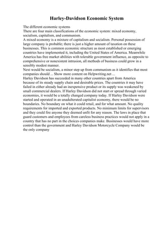 Harley-Davidson Economic System
The different economic systems
There are four main classifications of the economic system: mixed economy,
socialism, capitalism, and communism.
A mixed economy is a mixture of capitalism and socialism. Personal possession of
large company is probable; there is just a higher amount of taxation on these
businesses. This is common economic structure as most established or emerging
countries have implemented it, including the United States of America. Meanwhile
America has free market abilities with tolerable government influence, as opposite to
comprehensive or nonexistent intrusion, all methods of business could grow in a
sensibly modest manner.
Next would be socialism, a minor step up from communism as it identifies that most
companies should ... Show more content on Helpwriting.net ...
Harley Davidson has succeeded in many other countries apart from America
because of its steady supply chain and desirable prices. The countries it may have
failed in either already had an inexpensive product or its supply was weakened by
small commercial dealers. If Harley Davidson did not start or spread through varied
economies, it would be a totally changed company today. If Harley Davidson were
started and operated in an unadulterated capitalist economy, there would be no
boundaries. No boundary on what it could retail, and for what amount. No quality
requirements for imported and exported products. No minimum limits for supervisors
and they could fire anyone they deemed unfit for any reason. The laws in place that
guard customers and employees from careless business practices would not apply in a
country that has no part in the choices companies make. Businesses would have more
control than the government and Harley Davidson Motorcycle Company would be
the only company
 