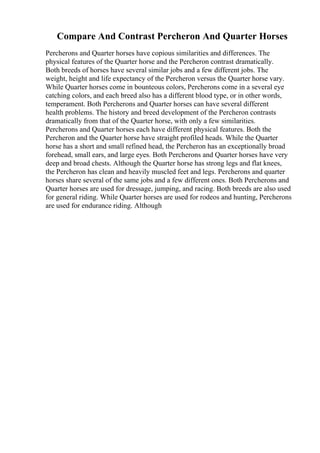 Compare And Contrast Percheron And Quarter Horses
Percherons and Quarter horses have copious similarities and differences. The
physical features of the Quarter horse and the Percheron contrast dramatically.
Both breeds of horses have several similar jobs and a few different jobs. The
weight, height and life expectancy of the Percheron versus the Quarter horse vary.
While Quarter horses come in bounteous colors, Percherons come in a several eye
catching colors, and each breed also has a different blood type, or in other words,
temperament. Both Percherons and Quarter horses can have several different
health problems. The history and breed development of the Percheron contrasts
dramatically from that of the Quarter horse, with only a few similarities.
Percherons and Quarter horses each have different physical features. Both the
Percheron and the Quarter horse have straight profiled heads. While the Quarter
horse has a short and small refined head, the Percheron has an exceptionally broad
forehead, small ears, and large eyes. Both Percherons and Quarter horses have very
deep and broad chests. Although the Quarter horse has strong legs and flat knees,
the Percheron has clean and heavily muscled feet and legs. Percherons and quarter
horses share several of the same jobs and a few different ones. Both Percherons and
Quarter horses are used for dressage, jumping, and racing. Both breeds are also used
for general riding. While Quarter horses are used for rodeos and hunting, Percherons
are used for endurance riding. Although
 