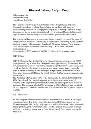 Diamond Industry Analysis Essay
Industry Analysis
Diamond Industry
(Gem Based diamonds)
The Diamond industry is essentially broken up into 3 segments: 1. Industrial
Diamonds natural and synthetic diamonds that are used in a wide range of
manufacturing processes for their physical properties. 2. Jewelry Diamonds rough
diamonds cut for use as gemstones in jewelry. 3. Investment Diamonds high quality
large gemstones, often with special characteristics, purchased for investment.
The Jewelry and Investment segments together represent 83 percent of the value of
rough diamonds produced. The industry is controlled as a monopoly by the De Beers
diamond company which operates from South Africa and London. The wholesale
trade and cutting of diamonds is limited to only ... Show more content on
Helpwriting.net ...
Alrosa s sales in 2005 accounted for US$ 2.5 billion, 1.7% growth to 2004.
BHP Billiton
BHP Billiton describes itself as the world s largest mining company having 38,000
employees working in more than 100 operations in approximately 25 countries. In
fact, the company does not concentrate on diamond production but also on iron, coal,
petroleum, bauxite, aluminium, manganese and copper amongst other materials.
BHP Billiton was formed in 2001 through a merger of the Australian Broken Hill
Proprietary Company (BHP) and the British Billiton that had extensive operations in
South Africa.
The Australian BHP operates 60 % of the business and the British Billton the other
40%. Even though the companies operate as one business with one board of
directors and a single management structure, they are listed separately on the stock
exchange. The company sales in 2006 accounted to US$36 billion with a growth of
21.3% compared to 2005 and a net income of US$10 billion, 53.1% growth compared
to 2005.
Rio Tinto Group
To be a competitor in the diamond industry, a company has to be one of the largest
mining companies. Rio Tinto Group falls right behind BHP, they employee over
32,000 employees. The Group s major products include aluminum, copper, diamonds,
energy products, gold, industrial minerals (borates, titanium dioxide, salt and talc),
and iron. It is strongly represented in Australia and North America (accounting for
about 40%
 