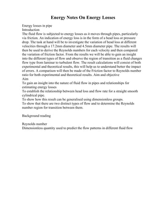 Energy Notes On Energy Losses
Energy losses in pipe
Introduction
The fluid flow is subjected to energy losses as it moves through pipes, particularly
via friction. An indication of energy loss is in the form of a head loss or pressure
drop. The task at hand will be to investigate the variation of head loss at different
velocities through a 17.2mm diameter and 4.5mm diameter pipe. The results will
then be used to derive the Reynolds numbers for each velocity and then compared
the variation of friction factor. From the results we will be able to gain an insight
into the different types of flow and observe the region of transition as a fluid changes
flow type from laminar to turbulent flow. The result calculations will consist of both
experimental and theoretical results, this will help us to understand better the impact
of errors. A comparison will then be made of the Friction factor to Reynolds number
ratio for both experimental and theoretical results. Aim and objective
Aim
To gain an insight into the nature of fluid flow in pipes and relationships for
estimating energy losses
To establish the relationship between head loss and flow rate for a straight smooth
cylindrical pipe.
To show how this result can be generalised using dimensionless groups.
To show that there are two distinct types of flow and to determine the Reynolds
number region for transition between them.
Background reading
Reynolds number
Dimensionless quantity used to predict the flow patterns in different fluid flow
 