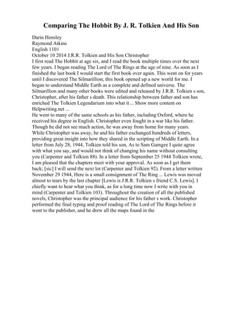 Comparing The Hobbit By J. R. Tolkien And His Son
Darin Hensley
Raymond Atkins
English 1101
October 10 2014 J.R.R. Tolkien and His Son Christopher
I first read The Hobbit at age six, and I read the book multiple times over the next
few years. I began reading The Lord of The Rings at the age of nine. As soon as I
finished the last book I would start the first book over again. This went on for years
until I discovered The Silmarillion; this book opened up a new world for me. I
began to understand Middle Earth as a complete and defined universe. The
Silmarillion and many other books were edited and released by J.R.R. Tolkien s son,
Christopher, after his father s death. This relationship between father and son has
enriched The Tolkien Legendarium into what it... Show more content on
Helpwriting.net ...
He went to many of the same schools as his father, including Oxford, where he
received his degree in English. Christopher even fought in a war like his father.
Though he did not see much action, he was away from home for many years.
While Christopher was away, he and his father exchanged hundreds of letters,
providing great insight into how they shared in the scripting of Middle Earth. In a
letter from July 28, 1944, Tolkien told his son, As to Sam Gamgee I quite agree
with what you say, and would not think of changing his name without consulting
you (Carpenter and Tolkien 88). In a letter from September 25 1944 Tolkien wrote,
I am pleased that the chapters meet with your approval. As soon as I get them
back; [sic] I will send the next lot (Carpenter and Tolkien 92). From a letter written
November 29 1944, Here is a small consignment of The Ring ... Lewis was moved
almost to tears by the last chapter [Lewis is J.R.R. Tolkien s friend C.S. Lewis]. I
chiefly want to hear what you think, as for a long time now I write with you in
mind (Carpenter and Tolkien 103). Throughout the creation of all the published
novels, Christopher was the principal audience for his father s work. Christopher
performed the final typing and proof reading of The Lord of The Rings before it
went to the publisher, and he drew all the maps found in the
 