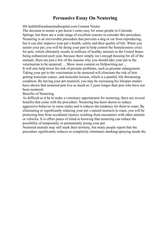 Persuasive Essay On Neutering
IM faithfulfriendsanimalhospital.com Content Neuter
The decision to neuter a pet doesn t come easy for some people in Colorado
Springs, but there are a wide range of excellent reasons to consider this procedure.
Neutering is an irreversible procedure that prevents a dog or cat from reproducing,
but it can also improve your pet s health, safety and their quality of life. When you
neuter your pet, you will be doing your part to help control the homelessness crisis
for pets, which ultimately results in millions of healthy animals in the United States
being euthanized each year, because there simply isn t enough housing for all of the
animals. Here are just a few of the reasons why you should take your pet to the
veterinarian to be neutered. ... Show more content on Helpwriting.net ...
It will also help lower his risk of prostate problems, such as prostate enlargement.
Taking your pet to the veterinarian to be neutered will eliminate the risk of him
getting testicular cancer, and testicular torsion, which is a painful, life threatening
condition. By having your pet neutered, you may be increasing his lifespan studies
have shown that neutered pets live as much as 3 years longer than pets who have not
been neutered.
Benefits of Neutering
As difficult as it be to make a veterinary appointment for neutering, there are several
benefits that come with the procedure. Neutering has been shown to reduce
aggressive behavior in some males and it reduces the tendency for them to roam. By
eliminating or significantly reducing your pet s natural instincts to roam, you will be
protecting him from accidental injuries resulting from encounters with other animals
or vehicles. It is offers peace of mind in knowing that neutering can reduce the
possibility of temporarily or permanently losing your pet.
Neutered animals may still mark their territory, but many people report that the
procedure significantly reduces or completely eliminates marking/spraying inside the
 