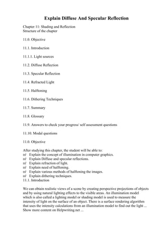 Explain Diffuse And Specular Reflection
Chapter 11: Shading and Reflection
Structure of the chapter
11.0. Objective
11.1. Introduction
11.1.1. Light sources
11.2. Diffuse Reflection
11.3. Specular Reflection
11.4. Refracted Light
11.5. Halftoning
11.6. Dithering Techniques
11.7. Summary
11.8. Glossary
11.9. Answers to check your progress/ self assessment questions
11.10. Modal questions
11.0. Objective
After studying this chapter, the student will be able to:
пѓ Explain the concept of illumination in computer graphics.
пѓ Explain Diffuse and specular reflections.
пѓ Explain refraction of light.
пѓ Explain need of halftoning.
пѓ Explain various methods of halftoning the images.
пѓ Explain dithering techniques.
11.1. Introduction
We can obtain realistic views of a scene by creating perspective projections of objects
and by using natural lighting effects to the visible areas. An illumination model
which is also called a lighting model or shading model is used to measure the
intensity of light on the surface of an object. There is a surface rendering algorithm
that uses the intensity calculations from an illumination model to find out the light ...
Show more content on Helpwriting.net ...
 