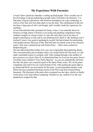 My Experience With Forensics
I swear I don t spend my Saturday s cutting up dead people. That s usually one of
the first things I end up explaining to people when I tell them I do forensics. I ve
had many of great experiences with forensics throughout my years competing, as
well as a few that were less than ideal, to say the least. The combination of the two
has been a large part of who I am though, and I wouldn t trade the experience for
anything.
As an awkward kid with a penchant for funny voices, I was naturally drawn to
forensics in high school. Forensics is an acting and speaking competition where
students compete in various events. It s also the only place you ll see lines of
people screeching at a wall, and no one thinking twice about it. My freshman year I
realized I wasn t very good at speaking by myself, but had a knack for performing
with another person. Because of this, Duo has been an annual event in my forensics
career. This year, I partnered up with Emma Price.... Show more content on
Helpwriting.net ...
We also determined that neither of us was very responsible about planning ahead.
This was particularly put on display when, two weeks before the first meet, we still
hadn t unearthed a piece to compete with. After reading through a fair number of
pre cut pieces we weren t fans of, we determined that we d cut our own piece from a
YouTube series entitled A Very Potter Musical . As you can undoubtedly tell from
the title, the piece was a musical spoof of the Harry Potter series. We cut the piece
completely and read it for our coach Summer Ford. After getting the green light to
go ahead and block our movements for the piece, we procrastinated another week
before having a marathon blocking session in the Price and Sons Funeral Home
basement. The final part of the piece that we penned was the intro, which we finally
wrote down a few days before competing. Needless to say, neither of us felt very
prepared to compete by that
 