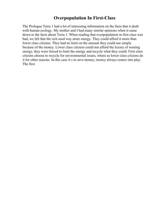 Overpopulation In First-Class
The Prologue Terra 1 had a lot of interesting information on the facts that it dealt
with human ecology. My mother and I had many similar opinions when it came
down to the facts about Terra 1. When reading that overpopulation in first class was
bad, we felt that the rich used way more energy. They could afford it more than
lower class citizens. They had no limit on the amount they could use simply
because of the money. Lower class citizens could not afford the luxury of wasting
energy, they were forced to limit the energy and recycle what they could. First class
citizens choose to recycle for environmental issues, where as lower class citizens do
it for other reasons. In this case it s to save money; money always comes into play.
The first
 