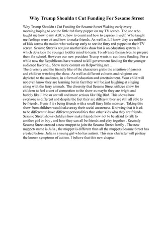Why Trump Shouldn t Cut Funding For Sesame Street
Why Trump Shouldn t Cut Funding for Sesame Street Waking early every
morning hoping to see the little red furry puppet on my TV screen. The one who
taught me how to my ABC s, how to count and how to express myself. Who taught
me feelings were ok and how to make friends. As well as I, I know they are millions
of kids across the nation who woke up early to see the furry red puppet on their TV
screen. Sesame Streetis not just another kids show but is an education system in
which develops the younger toddler mind to learn. To advance themselves, to prepare
them for school. However our new president Trump wants to cut those funding. For a
while now the Republicans have wanted to kill government funding for the younger
audience favorite... Show more content on Helpwriting.net ...
The diversity and the friendly like of the characters grabs the attention of parents
and children watching the show. As well as different cultures and religions are
depicted to the audience, in a form of education and entertainment. Your child will
not even know they are learning but in fact they will be just laughing at singing
along with the furry animals. The diversity that Sesame Street utilizes allow for
children to feel a sort of connection to the show as maybe they are bright and
bubbly like Elmo or are tall and more serious like Big Bird. This shows how
everyone is different and despite the fact they are different they are still all able to
be friends . Even if it s being friends with a small furry little monster . Taking this
show from children would take away their social awareness. Knowing that it is ok
to be different,to have different personalities than other kids who they are friends .
Sesame Street shows children how make friends how not to be afraid to talk to
another girl or boy , and how they can all be friends and play together . Recently
Sesame Street created a new muppet to join the Sesame Street family . The new
muppets name is Julia , the muppet is different than all the muppets Sesame Street has
created before. Julia is a young girl who has autism. This new character will portray
the known symptoms of autism. I believe that this new chapter
 