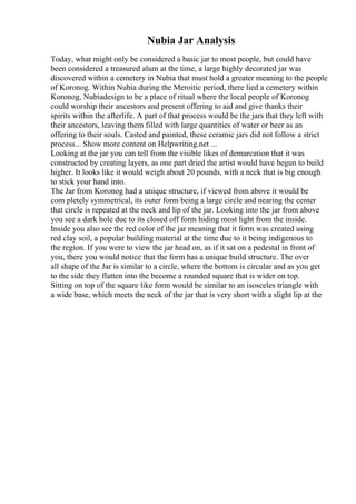 Nubia Jar Analysis
Today, what might only be considered a basic jar to most people, but could have
been considered a treasured alum at the time, a large highly decorated jar was
discovered within a cemetery in Nubia that must hold a greater meaning to the people
of Koronog. Within Nubia during the Meroitic period, there lied a cemetery within
Koronog, Nubiadesign to be a place of ritual where the local people of Koronog
could worship their ancestors and present offering to aid and give thanks their
spirits within the afterlife. A part of that process would be the jars that they left with
their ancestors, leaving them filled with large quantities of water or beer as an
offering to their souls. Casted and painted, these ceramic jars did not follow a strict
process... Show more content on Helpwriting.net ...
Looking at the jar you can tell from the visible likes of demarcation that it was
constructed by creating layers, as one part dried the artist would have begun to build
higher. It looks like it would weigh about 20 pounds, with a neck that is big enough
to stick your hand into.
The Jar from Koronog had a unique structure, if viewed from above it would be
com pletely symmetrical, its outer form being a large circle and nearing the center
that circle is repeated at the neck and lip of the jar. Looking into the jar from above
you see a dark hole due to its closed off form hiding most light from the inside.
Inside you also see the red color of the jar meaning that it form was created using
red clay soil, a popular building material at the time due to it being indigenous to
the region. If you were to view the jar head on, as if it sat on a pedestal in front of
you, there you would notice that the form has a unique build structure. The over
all shape of the Jar is similar to a circle, where the bottom is circular and as you get
to the side they flatten into the become a rounded square that is wider on top.
Sitting on top of the square like form would be similar to an isosceles triangle with
a wide base, which meets the neck of the jar that is very short with a slight lip at the
 