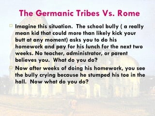 The Germanic Tribes Vs. Rome
   Imagine this situation. The school bully ( a really
    mean kid that could more than likely kick your
    butt at any moment) asks you to do his
    homework and pay for his lunch for the next two
    weeks. No teacher, administrator, or parent
    believes you. What do you do?
   Now after weeks of doing his homework, you see
    the bully crying because he stumped his toe in the
    hall. Now what do you do?
 