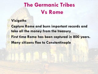 The Germanic Tribes
                 Vs Rome
   Visigoths
   Capture Rome and burn important records and
    take all the money from the treasury
   First time Rome has been captured in 800 years.
   Many citizens flee to Constantinople
 