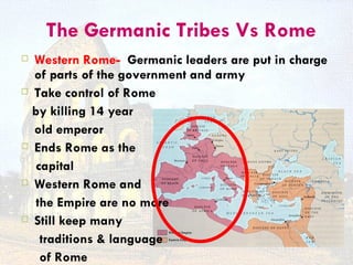 The Germanic Tribes Vs Rome
 Western Rome- Germanic leaders are put in charge
  of parts of the government and army
 Take control of Rome

  by killing 14 year
  old emperor
 Ends Rome as the

   capital
 Western Rome and

   the Empire are no more
 Still keep many

    traditions & language
    of Rome
 